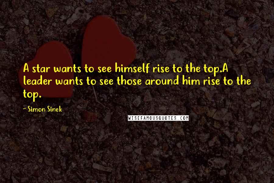 Simon Sinek Quotes: A star wants to see himself rise to the top.A leader wants to see those around him rise to the top.