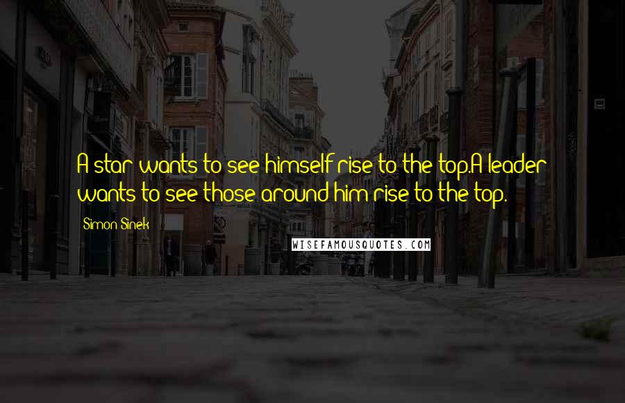 Simon Sinek Quotes: A star wants to see himself rise to the top.A leader wants to see those around him rise to the top.