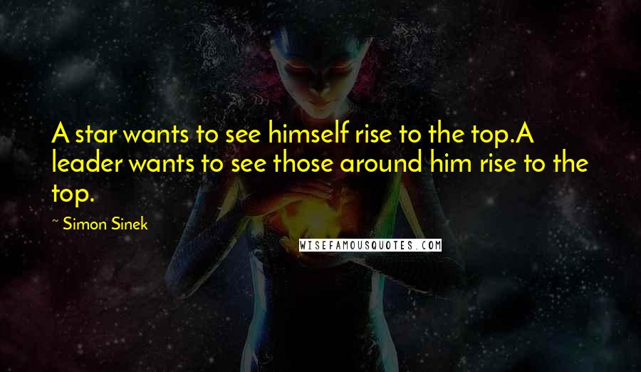 Simon Sinek Quotes: A star wants to see himself rise to the top.A leader wants to see those around him rise to the top.