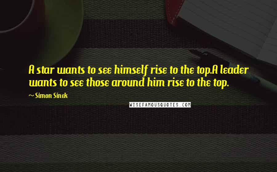 Simon Sinek Quotes: A star wants to see himself rise to the top.A leader wants to see those around him rise to the top.