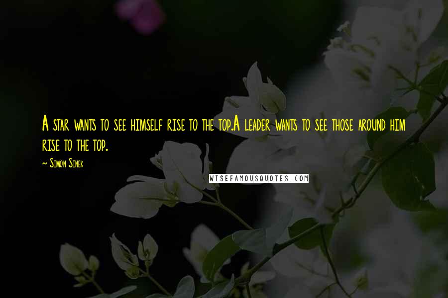 Simon Sinek Quotes: A star wants to see himself rise to the top.A leader wants to see those around him rise to the top.