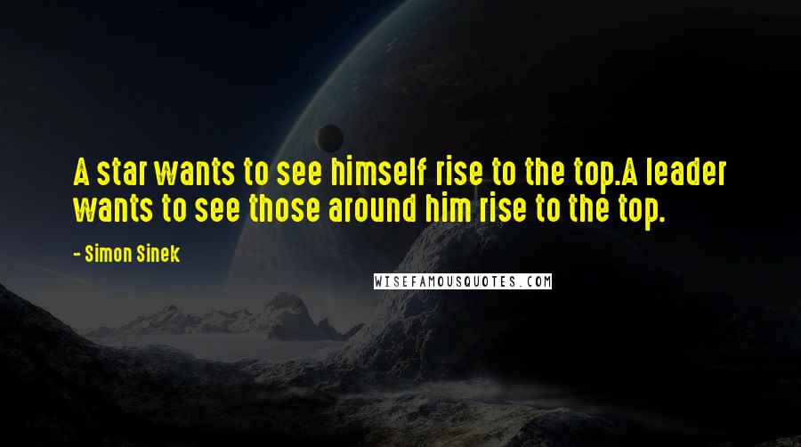 Simon Sinek Quotes: A star wants to see himself rise to the top.A leader wants to see those around him rise to the top.