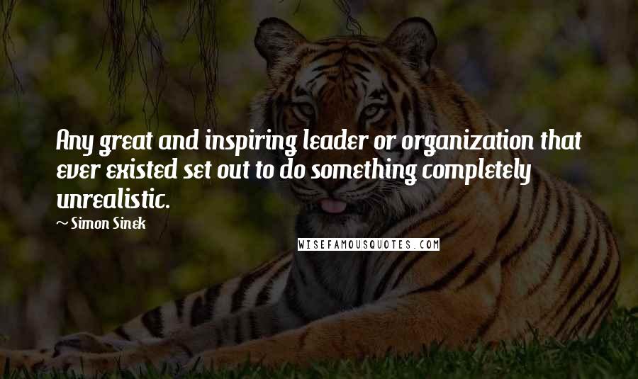 Simon Sinek Quotes: Any great and inspiring leader or organization that ever existed set out to do something completely unrealistic.