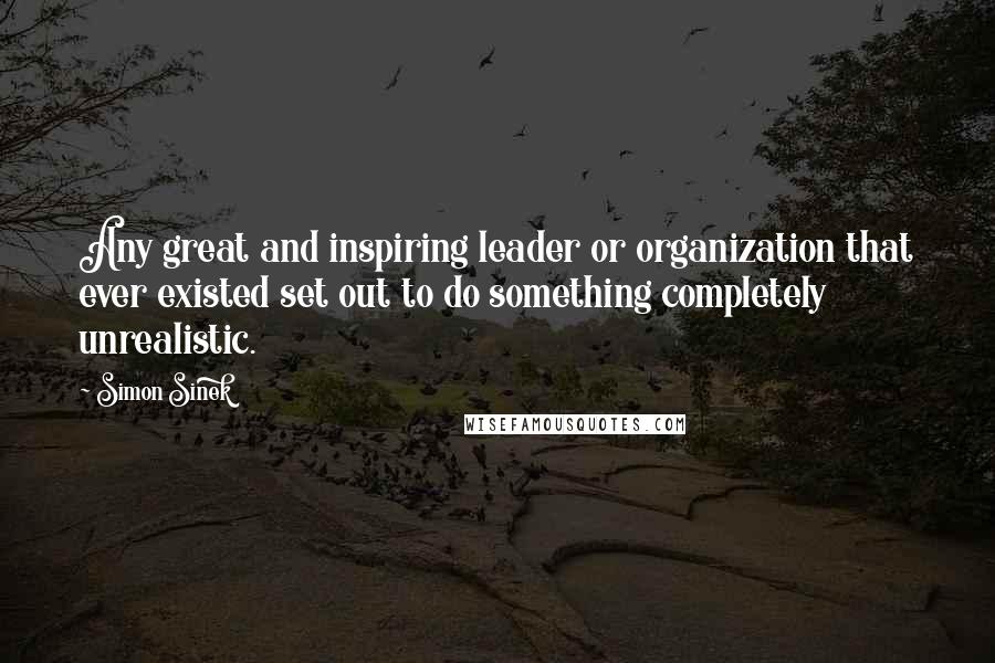 Simon Sinek Quotes: Any great and inspiring leader or organization that ever existed set out to do something completely unrealistic.