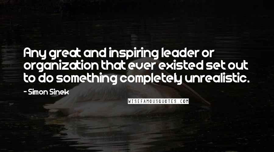 Simon Sinek Quotes: Any great and inspiring leader or organization that ever existed set out to do something completely unrealistic.