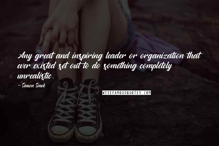 Simon Sinek Quotes: Any great and inspiring leader or organization that ever existed set out to do something completely unrealistic.