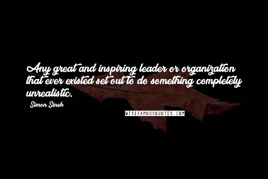 Simon Sinek Quotes: Any great and inspiring leader or organization that ever existed set out to do something completely unrealistic.