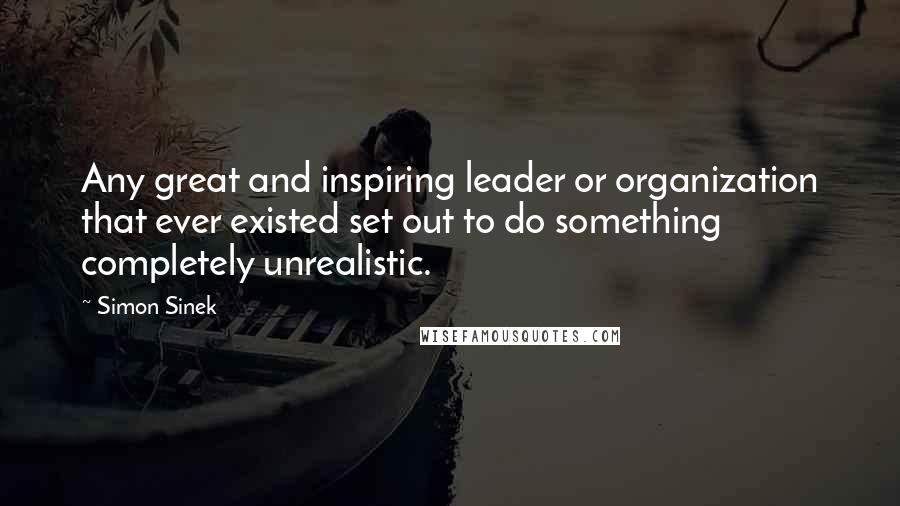 Simon Sinek Quotes: Any great and inspiring leader or organization that ever existed set out to do something completely unrealistic.