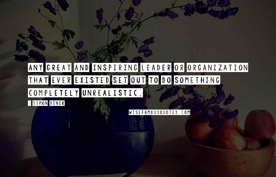 Simon Sinek Quotes: Any great and inspiring leader or organization that ever existed set out to do something completely unrealistic.