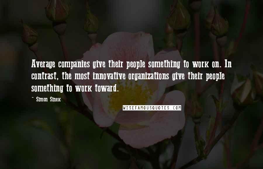 Simon Sinek Quotes: Average companies give their people something to work on. In contrast, the most innovative organizations give their people something to work toward.