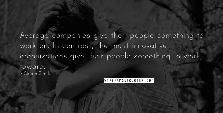 Simon Sinek Quotes: Average companies give their people something to work on. In contrast, the most innovative organizations give their people something to work toward.