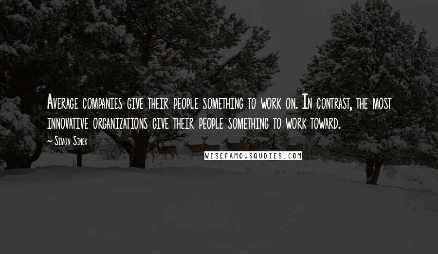 Simon Sinek Quotes: Average companies give their people something to work on. In contrast, the most innovative organizations give their people something to work toward.