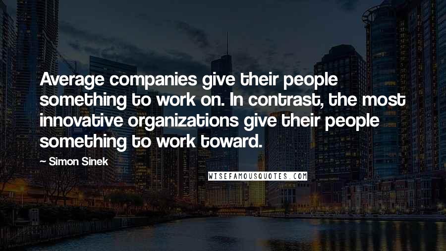 Simon Sinek Quotes: Average companies give their people something to work on. In contrast, the most innovative organizations give their people something to work toward.
