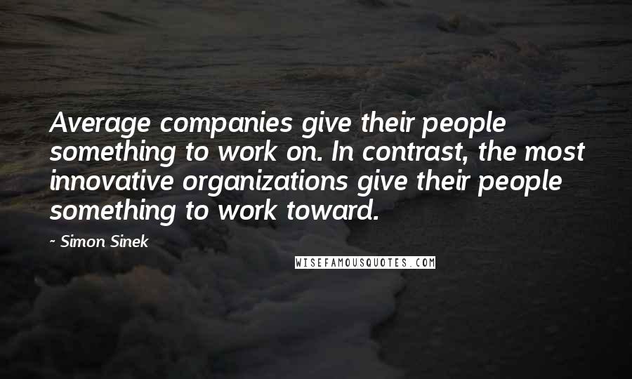 Simon Sinek Quotes: Average companies give their people something to work on. In contrast, the most innovative organizations give their people something to work toward.
