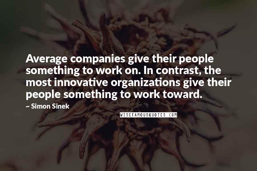 Simon Sinek Quotes: Average companies give their people something to work on. In contrast, the most innovative organizations give their people something to work toward.