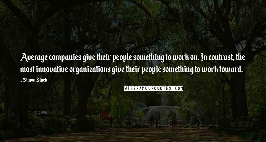 Simon Sinek Quotes: Average companies give their people something to work on. In contrast, the most innovative organizations give their people something to work toward.