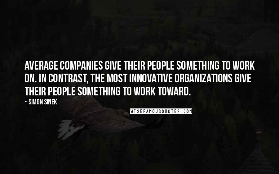 Simon Sinek Quotes: Average companies give their people something to work on. In contrast, the most innovative organizations give their people something to work toward.