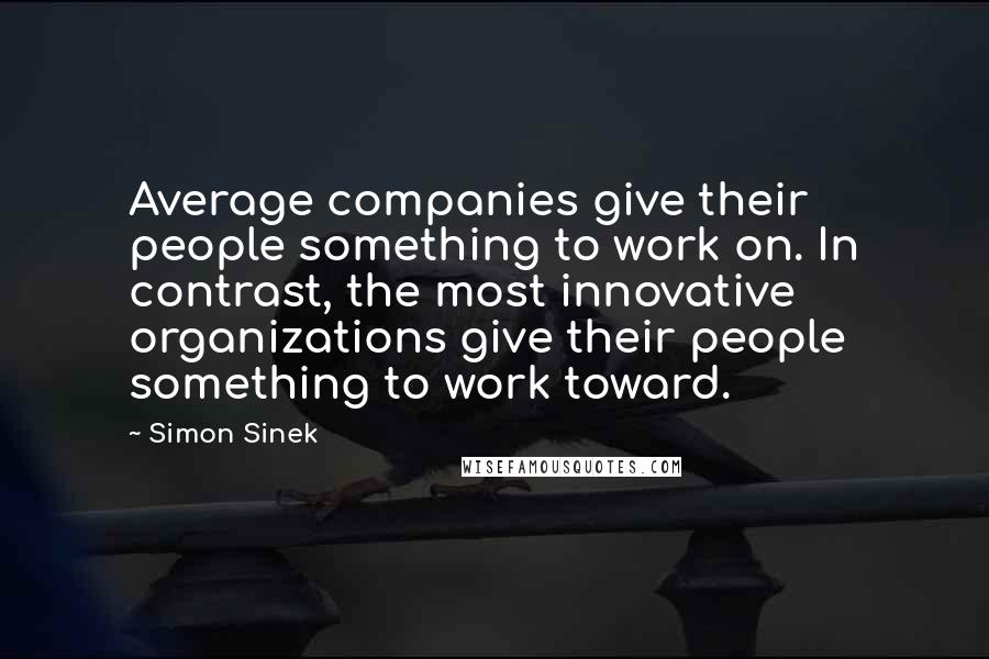 Simon Sinek Quotes: Average companies give their people something to work on. In contrast, the most innovative organizations give their people something to work toward.