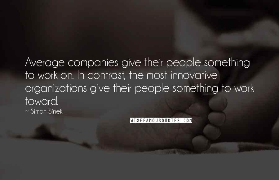Simon Sinek Quotes: Average companies give their people something to work on. In contrast, the most innovative organizations give their people something to work toward.