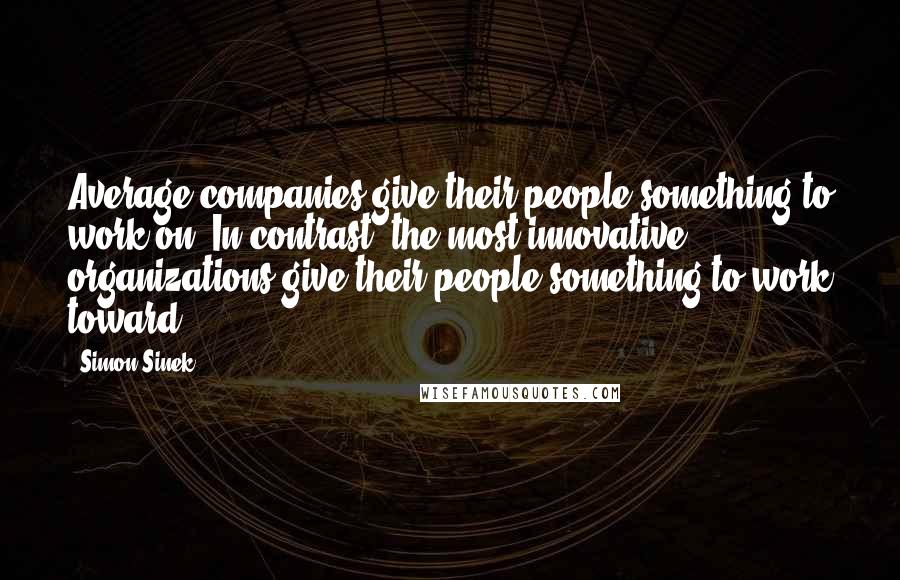 Simon Sinek Quotes: Average companies give their people something to work on. In contrast, the most innovative organizations give their people something to work toward.