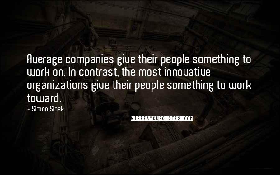 Simon Sinek Quotes: Average companies give their people something to work on. In contrast, the most innovative organizations give their people something to work toward.