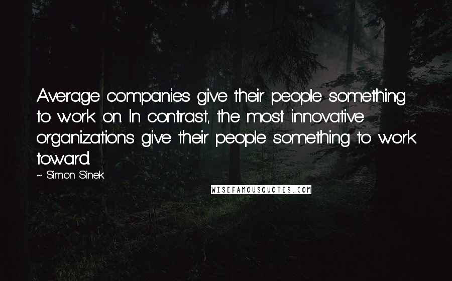 Simon Sinek Quotes: Average companies give their people something to work on. In contrast, the most innovative organizations give their people something to work toward.