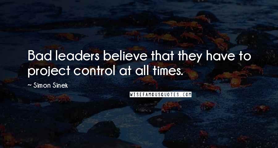 Simon Sinek Quotes: Bad leaders believe that they have to project control at all times.