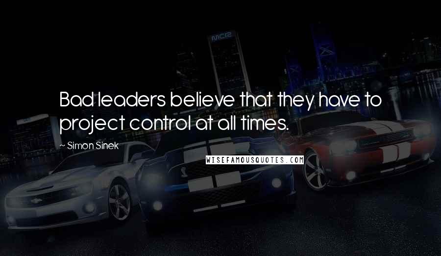 Simon Sinek Quotes: Bad leaders believe that they have to project control at all times.
