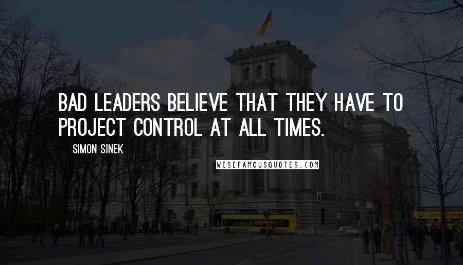 Simon Sinek Quotes: Bad leaders believe that they have to project control at all times.