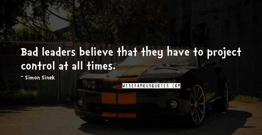 Simon Sinek Quotes: Bad leaders believe that they have to project control at all times.