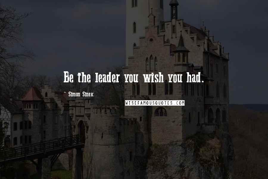 Simon Sinek Quotes: Be the leader you wish you had.