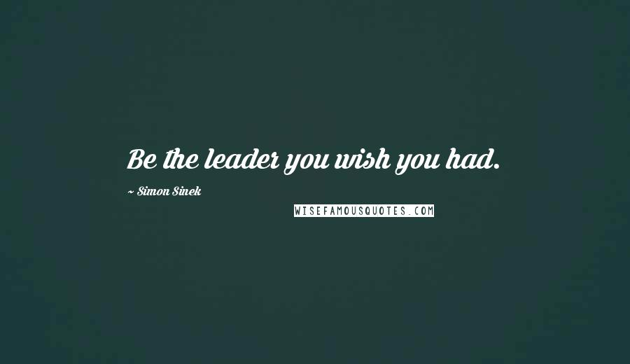 Simon Sinek Quotes: Be the leader you wish you had.