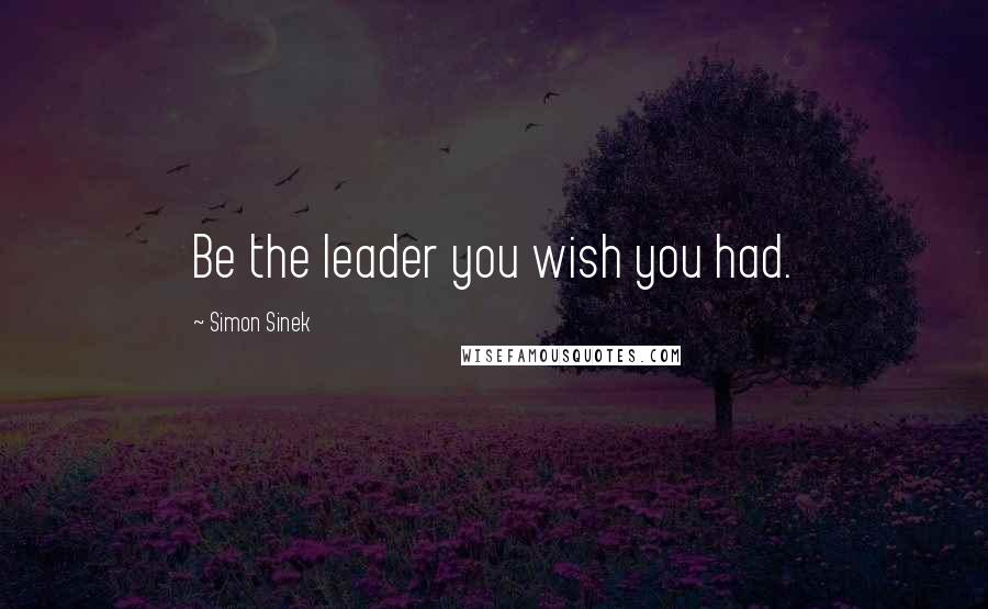 Simon Sinek Quotes: Be the leader you wish you had.