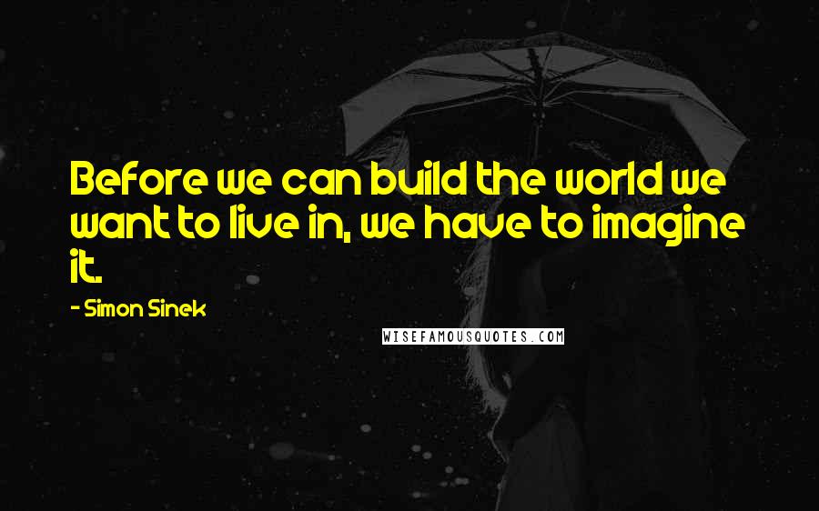 Simon Sinek Quotes: Before we can build the world we want to live in, we have to imagine it.