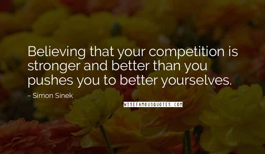 Simon Sinek Quotes: Believing that your competition is stronger and better than you pushes you to better yourselves.