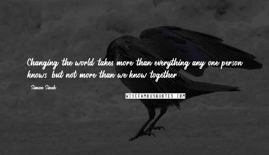 Simon Sinek Quotes: Changing the world takes more than everything any one person knows, but not more than we know together.