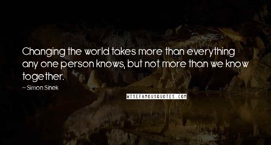 Simon Sinek Quotes: Changing the world takes more than everything any one person knows, but not more than we know together.