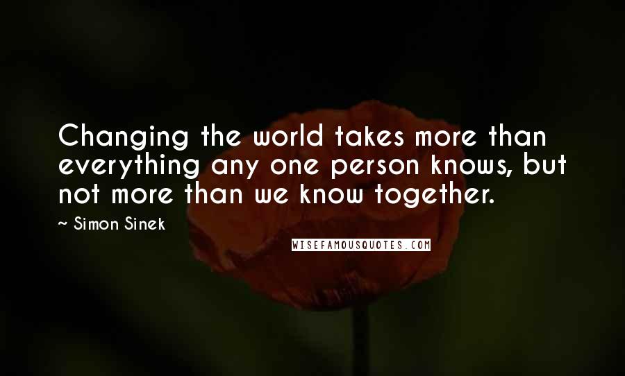 Simon Sinek Quotes: Changing the world takes more than everything any one person knows, but not more than we know together.