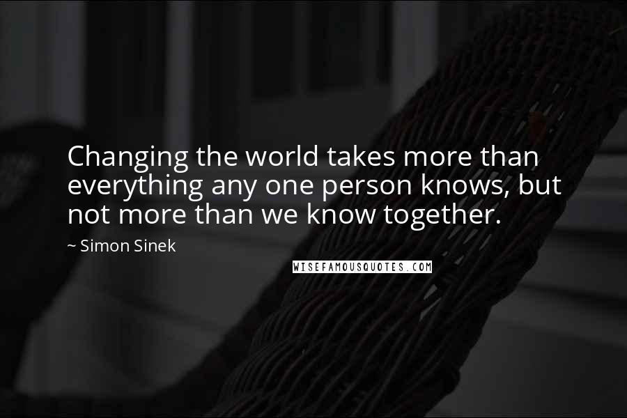 Simon Sinek Quotes: Changing the world takes more than everything any one person knows, but not more than we know together.