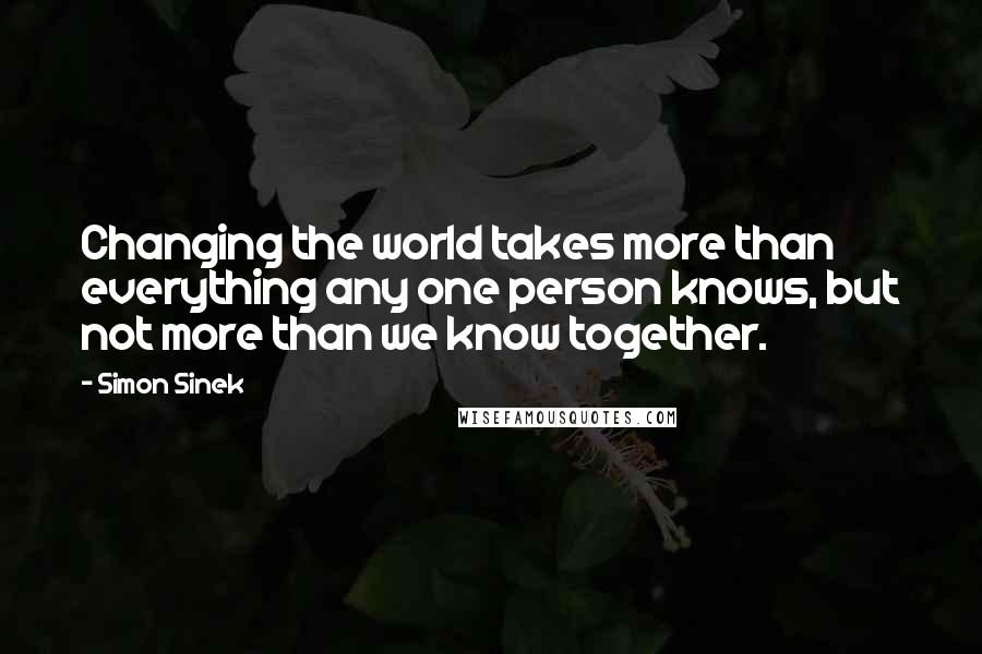 Simon Sinek Quotes: Changing the world takes more than everything any one person knows, but not more than we know together.