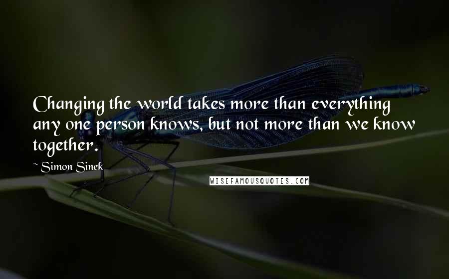 Simon Sinek Quotes: Changing the world takes more than everything any one person knows, but not more than we know together.