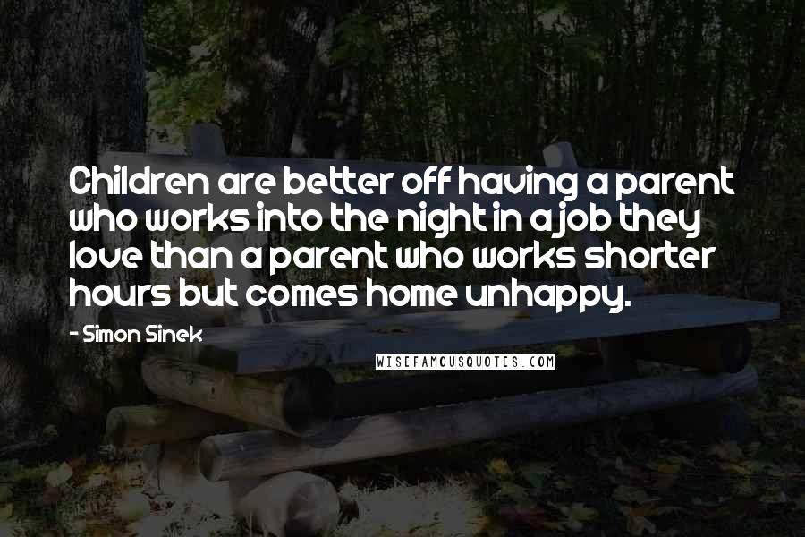 Simon Sinek Quotes: Children are better off having a parent who works into the night in a job they love than a parent who works shorter hours but comes home unhappy.