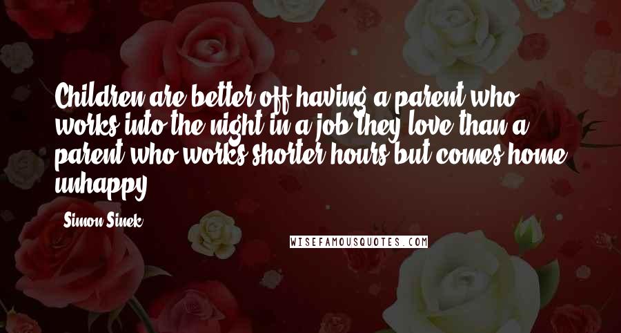 Simon Sinek Quotes: Children are better off having a parent who works into the night in a job they love than a parent who works shorter hours but comes home unhappy.