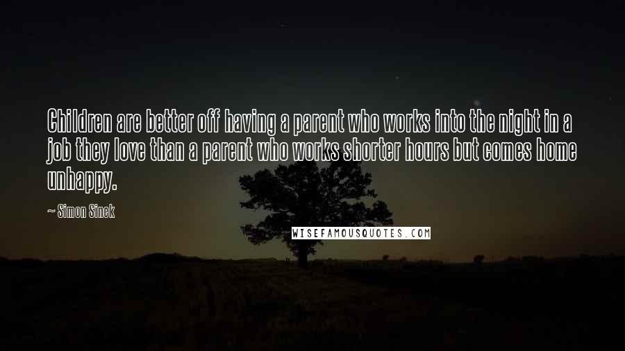 Simon Sinek Quotes: Children are better off having a parent who works into the night in a job they love than a parent who works shorter hours but comes home unhappy.