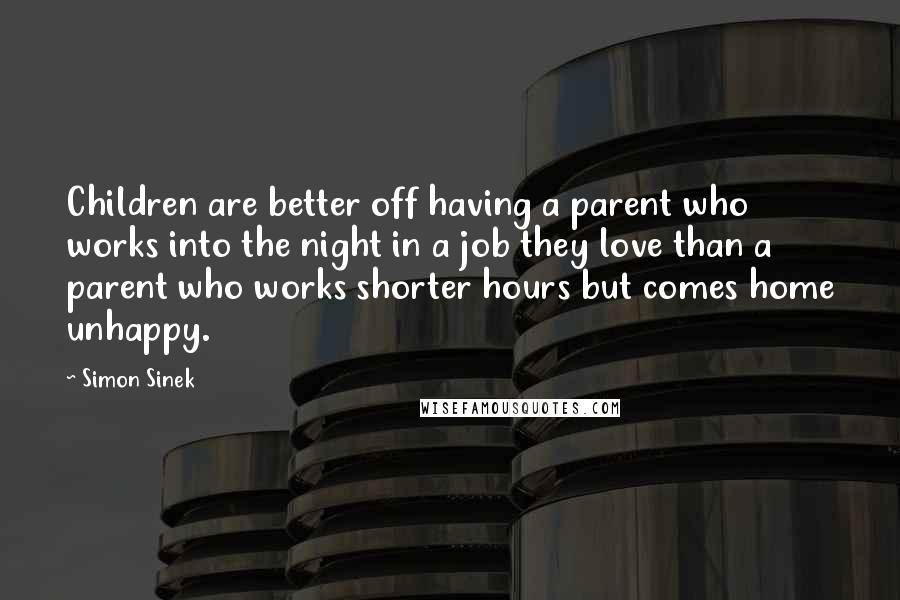 Simon Sinek Quotes: Children are better off having a parent who works into the night in a job they love than a parent who works shorter hours but comes home unhappy.
