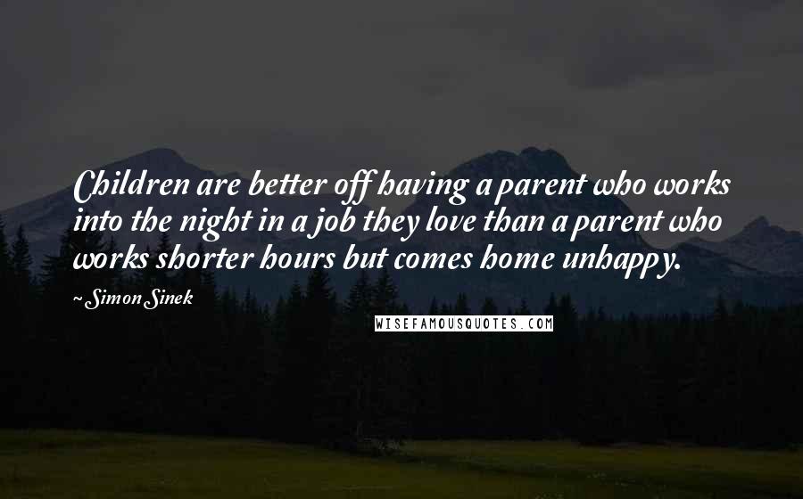 Simon Sinek Quotes: Children are better off having a parent who works into the night in a job they love than a parent who works shorter hours but comes home unhappy.