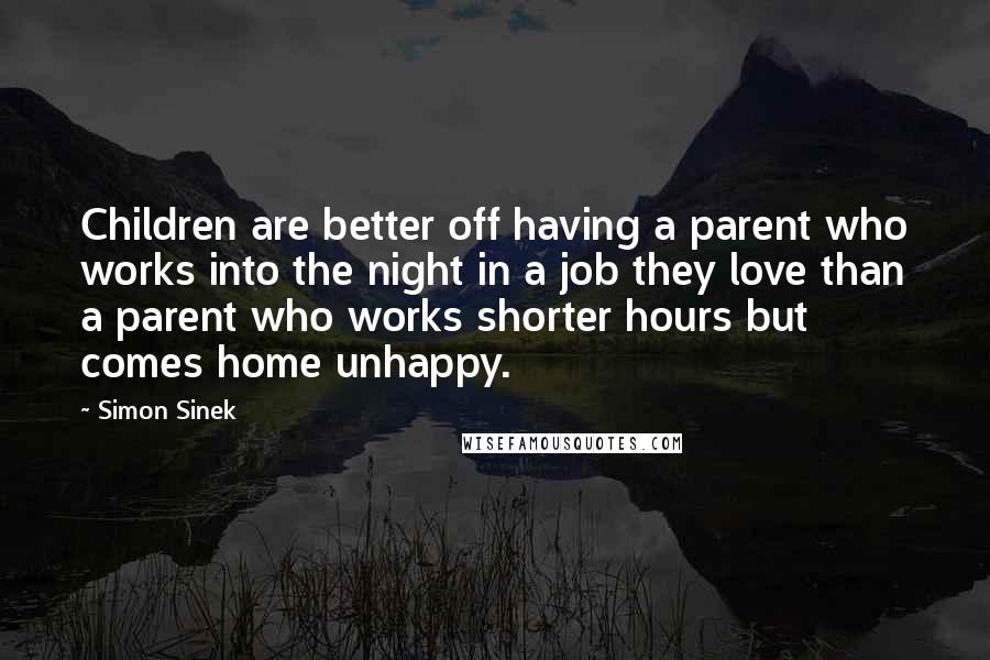 Simon Sinek Quotes: Children are better off having a parent who works into the night in a job they love than a parent who works shorter hours but comes home unhappy.