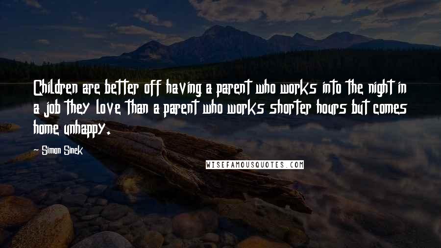 Simon Sinek Quotes: Children are better off having a parent who works into the night in a job they love than a parent who works shorter hours but comes home unhappy.