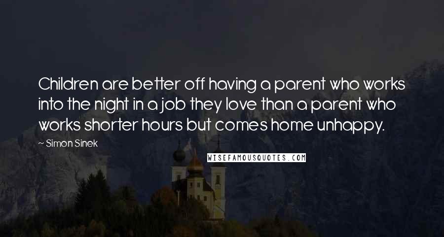 Simon Sinek Quotes: Children are better off having a parent who works into the night in a job they love than a parent who works shorter hours but comes home unhappy.