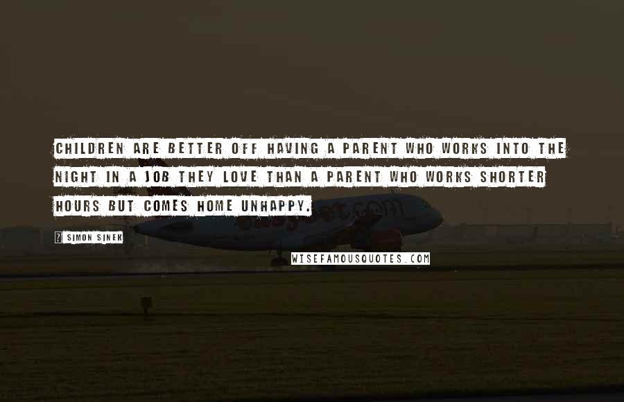 Simon Sinek Quotes: Children are better off having a parent who works into the night in a job they love than a parent who works shorter hours but comes home unhappy.